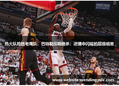 热火队险胜老鹰队，巴特勒压哨绝杀：逆境中闪耀的超级明星