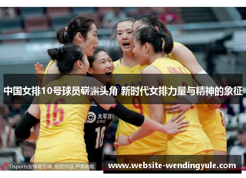 中国女排10号球员崭露头角 新时代女排力量与精神的象征