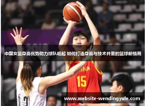 中国女篮身高优势助力球队崛起 如何打造身高与技术并重的篮球新格局