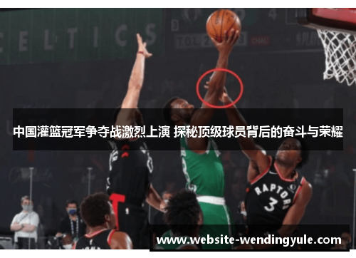 中国灌篮冠军争夺战激烈上演 探秘顶级球员背后的奋斗与荣耀
