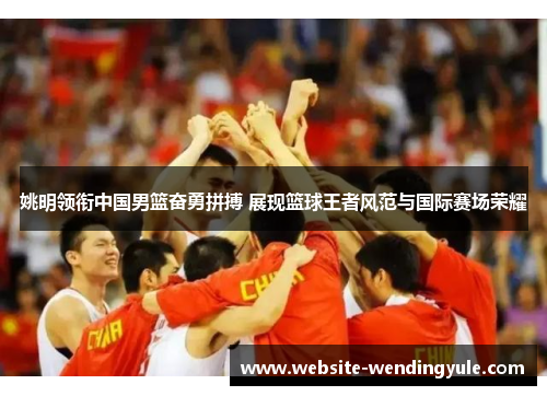 姚明领衔中国男篮奋勇拼搏 展现篮球王者风范与国际赛场荣耀